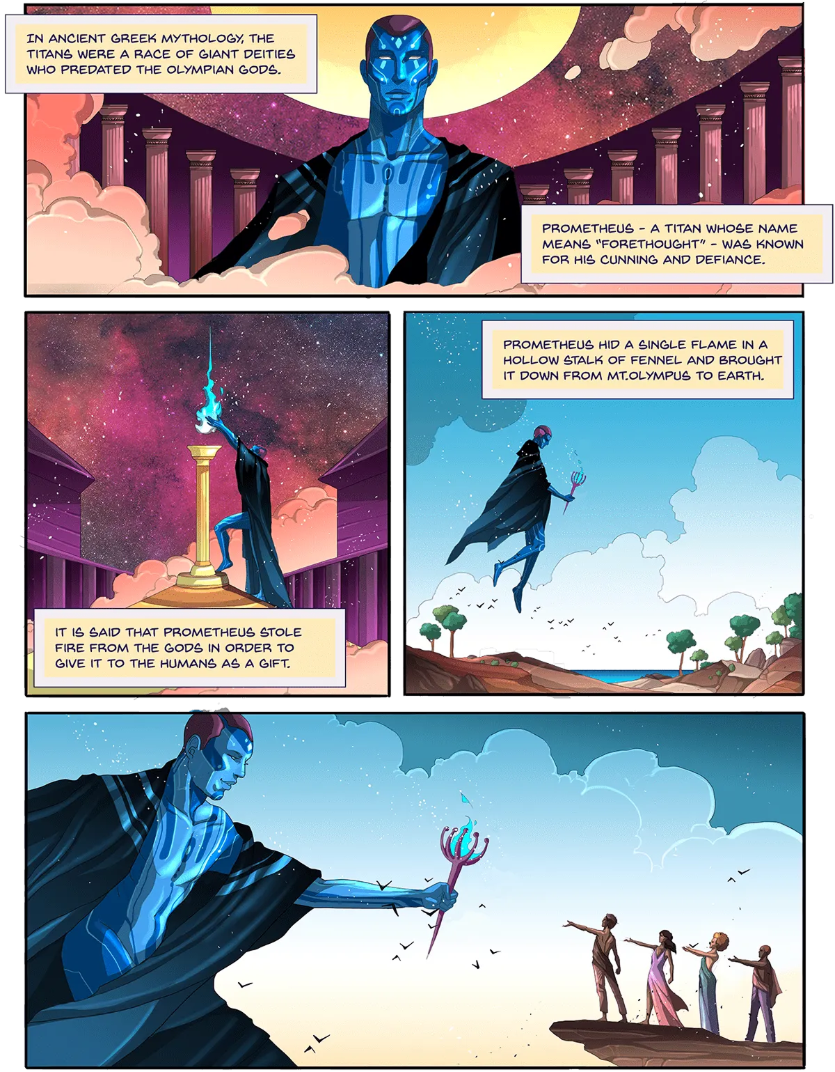 Comic panel 1: In ancient Greek mythology, the Titans were a race of giant deities. Prometheus, a Titan whose name means forethought, was known for his cunning and defiance. It is said that Prometheus stole fire from the gods to give it to humans as a gift. He hid a single flame in a hollow stalk of fennel and brought it down from Mt. Olympus to Earth.